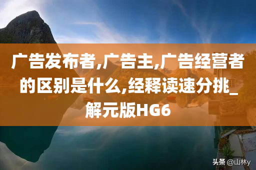 广告发布者,广告主,广告经营者的区别是什么,经释读速分挑_解元版HG6