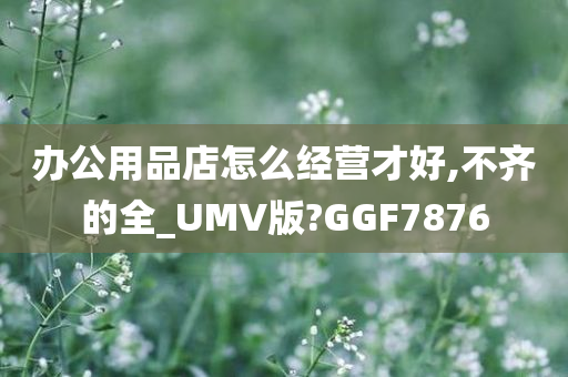 办公用品店怎么经营才好,不齐的全_UMV版?GGF7876