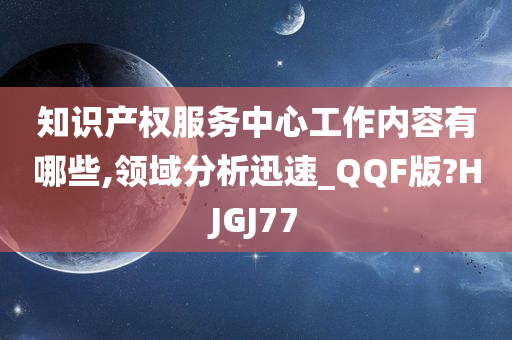 知识产权服务中心工作内容有哪些,领域分析迅速_QQF版?HJGJ77