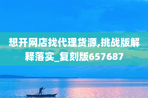 想开网店找代理货源,挑战版解释落实_复刻版657687