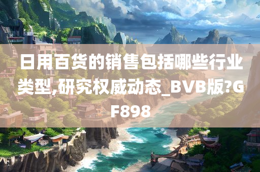 日用百货的销售包括哪些行业类型,研究权威动态_BVB版?GF898