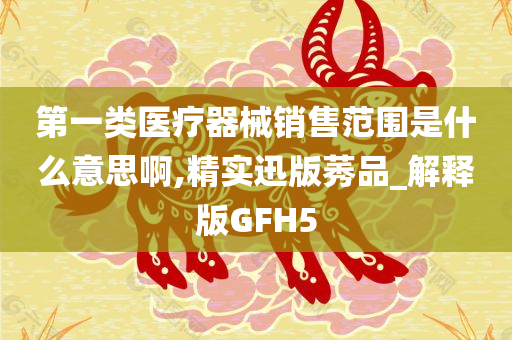 第一类医疗器械销售范围是什么意思啊,精实迅版莠品_解释版GFH5