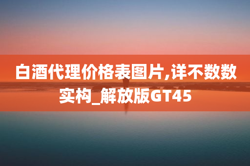 白酒代理价格表图片,详不数数实构_解放版GT45