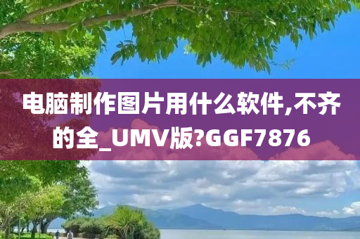 电脑制作图片用什么软件,不齐的全_UMV版?GGF7876