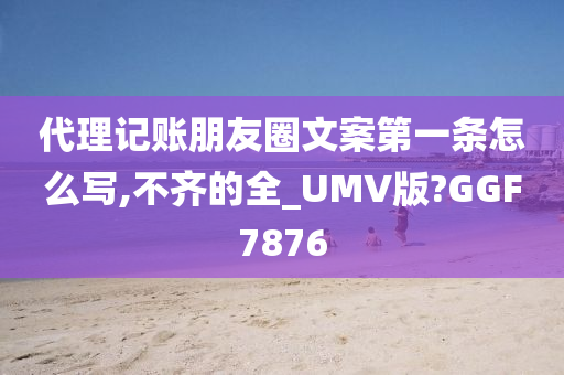 代理记账朋友圈文案第一条怎么写,不齐的全_UMV版?GGF7876