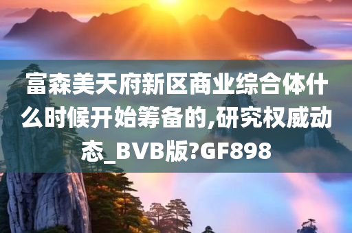 富森美天府新区商业综合体什么时候开始筹备的,研究权威动态_BVB版?GF898