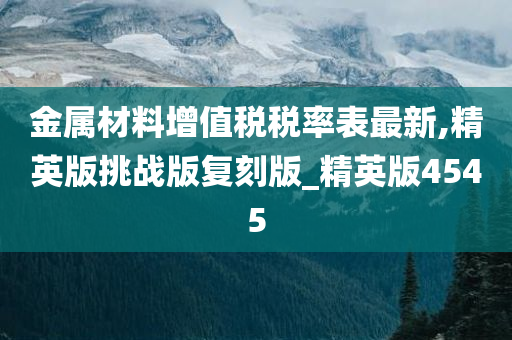 金属材料增值税税率表最新,精英版挑战版复刻版_精英版4545