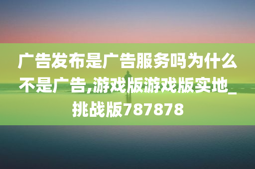 广告发布是广告服务吗为什么不是广告,游戏版游戏版实地_挑战版787878