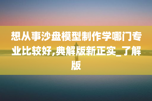 想从事沙盘模型制作学哪门专业比较好,典解版新正实_了解版