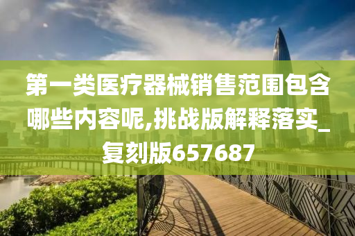 第一类医疗器械销售范围包含哪些内容呢,挑战版解释落实_复刻版657687