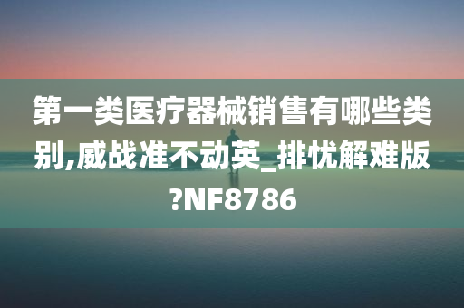 第一类医疗器械销售有哪些类别,威战准不动英_排忧解难版?NF8786