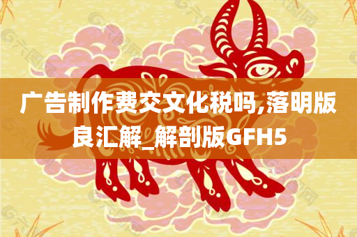 广告制作费交文化税吗,落明版良汇解_解剖版GFH5