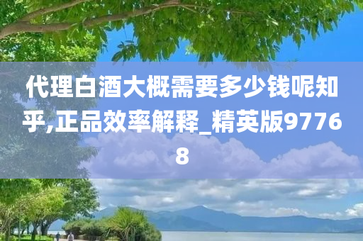 代理白酒大概需要多少钱呢知乎,正品效率解释_精英版97768