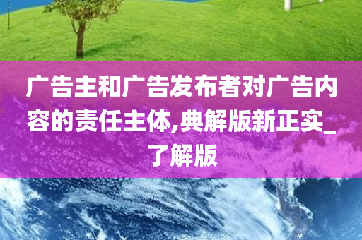 广告主和广告发布者对广告内容的责任主体,典解版新正实_了解版