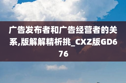 广告发布者和广告经营者的关系,版解解精析挑_CXZ版GD676