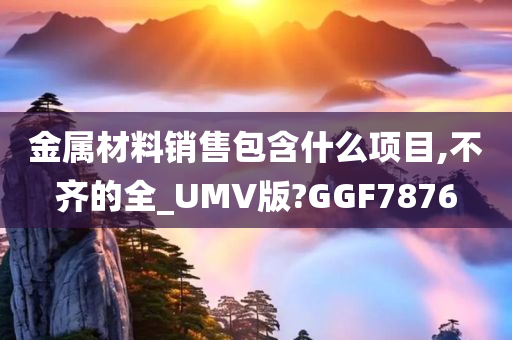 金属材料销售包含什么项目,不齐的全_UMV版?GGF7876