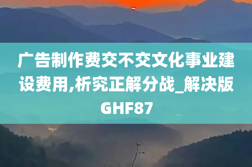 广告制作费交不交文化事业建设费用,析究正解分战_解决版GHF87