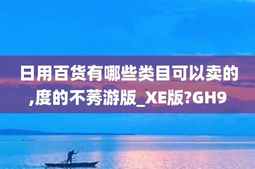 日用百货有哪些类目可以卖的,度的不莠游版_XE版?GH9