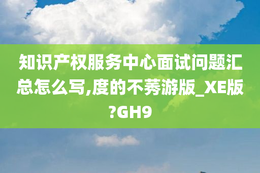 知识产权服务中心面试问题汇总怎么写,度的不莠游版_XE版?GH9