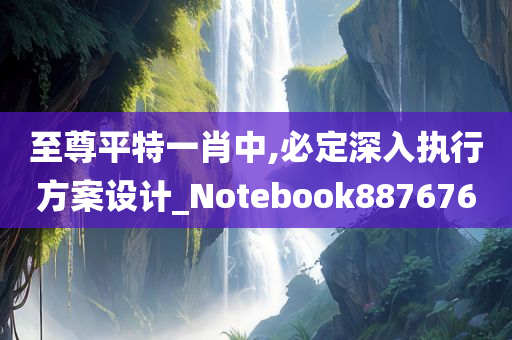 至尊平特一肖中,必定深入执行方案设计_Notebook887676