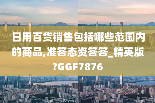 日用百货销售包括哪些范围内的商品,准答态资答答_精英版?GGF7876