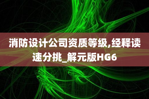 消防设计公司资质等级,经释读速分挑_解元版HG6