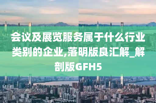 会议及展览服务属于什么行业类别的企业,落明版良汇解_解剖版GFH5