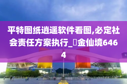 平特图纸逍遥软件看图,必定社会责任方案执行_‌金仙境6464