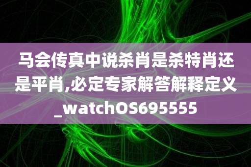 马会传真中说杀肖是杀特肖还是平肖,必定专家解答解释定义_watchOS695555