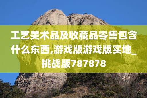 工艺美术品及收藏品零售包含什么东西,游戏版游戏版实地_挑战版787878