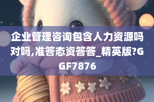 企业管理咨询包含人力资源吗对吗,准答态资答答_精英版?GGF7876