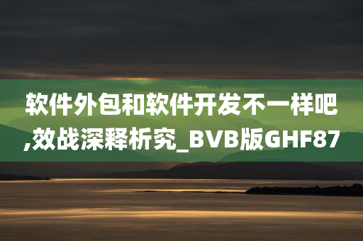 软件外包和软件开发不一样吧,效战深释析究_BVB版GHF87