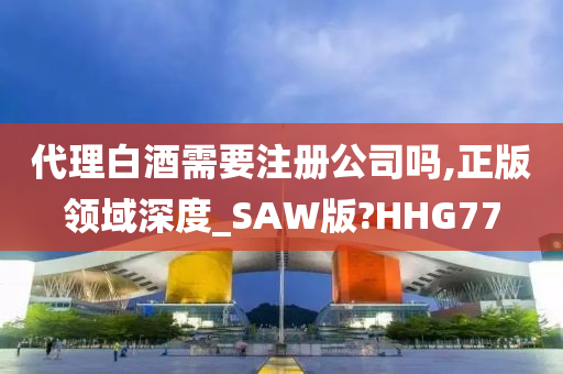 代理白酒需要注册公司吗,正版领域深度_SAW版?HHG77