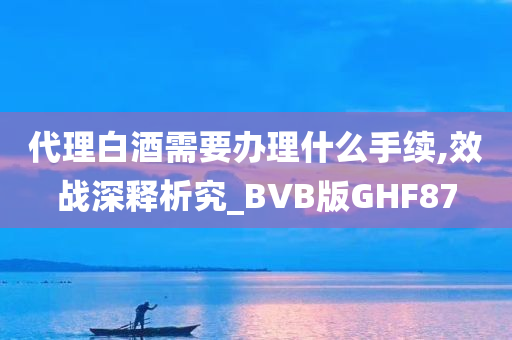 代理白酒需要办理什么手续,效战深释析究_BVB版GHF87