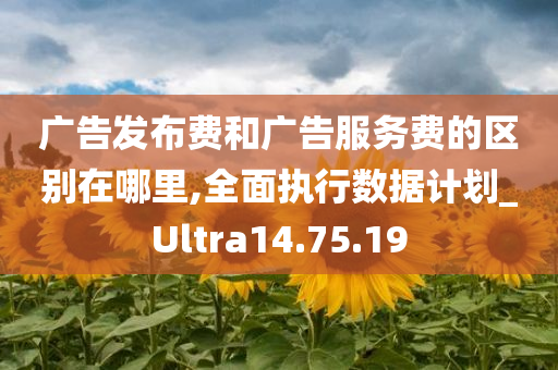 广告发布费和广告服务费的区别在哪里,全面执行数据计划_Ultra14.75.19