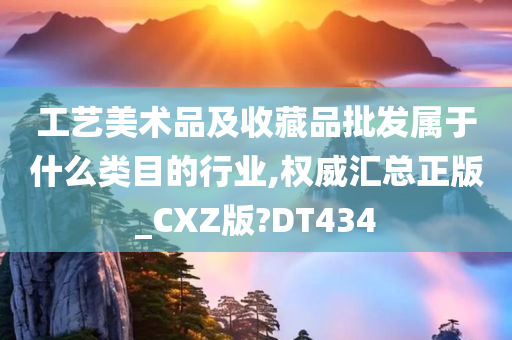 工艺美术品及收藏品批发属于什么类目的行业,权威汇总正版_CXZ版?DT434