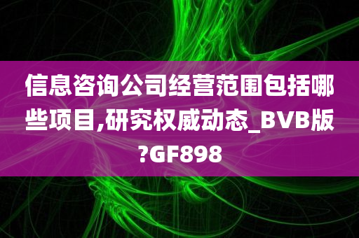 信息咨询公司经营范围包括哪些项目,研究权威动态_BVB版?GF898