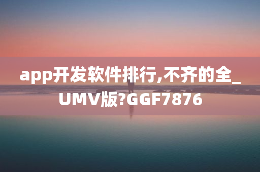 app开发软件排行,不齐的全_UMV版?GGF7876