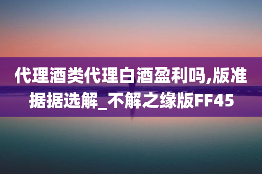 代理酒类代理白酒盈利吗,版准据据选解_不解之缘版FF45