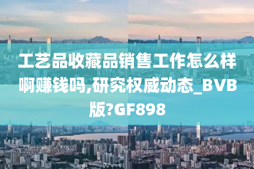 工艺品收藏品销售工作怎么样啊赚钱吗,研究权威动态_BVB版?GF898