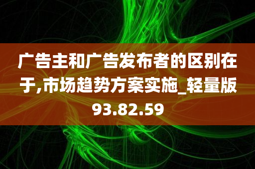 广告主和广告发布者的区别在于,市场趋势方案实施_轻量版93.82.59