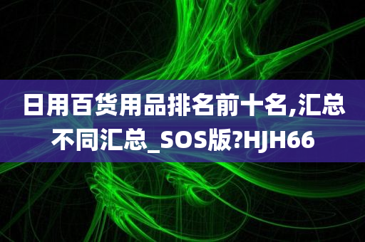 日用百货用品排名前十名,汇总不同汇总_SOS版?HJH66