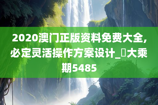 2020澳门正版资料免费大全,必定灵活操作方案设计_‌大乘期5485