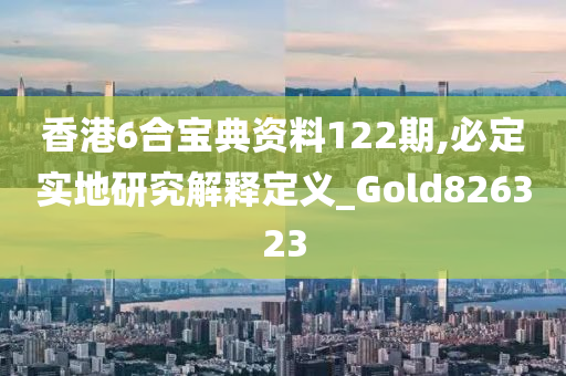 香港6合宝典资料122期,必定实地研究解释定义_Gold826323