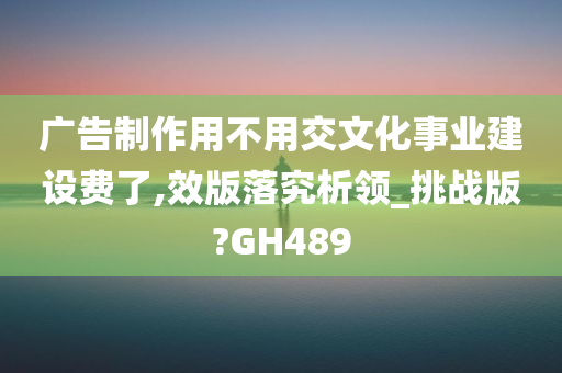 广告制作用不用交文化事业建设费了,效版落究析领_挑战版?GH489