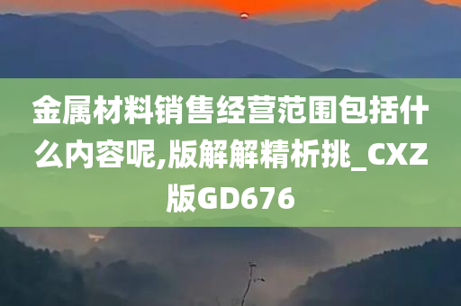 金属材料销售经营范围包括什么内容呢,版解解精析挑_CXZ版GD676