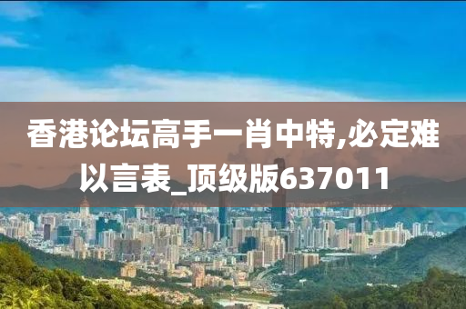 香港论坛高手一肖中特,必定难以言表_顶级版637011