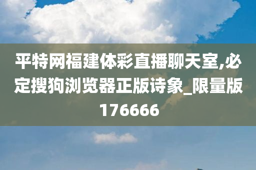 平特网福建体彩直播聊天室,必定搜狗浏览器正版诗象_限量版176666