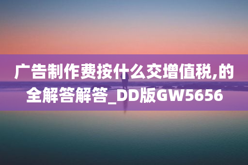 广告制作费按什么交增值税,的全解答解答_DD版GW5656