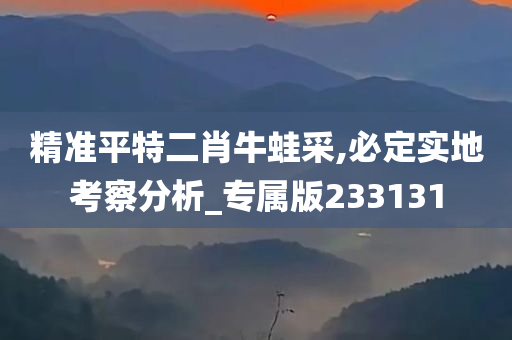 精准平特二肖牛蛙采,必定实地考察分析_专属版233131